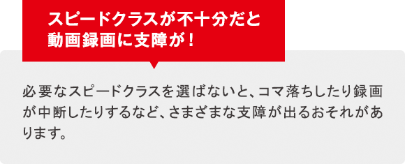 スピードクラスが不十分だと動画録画に支障が！必要なスピードクラスを選ばないと、コマ落ちしたり録画が中断したりするなど、さまざまな支障が出るおそれがあります。