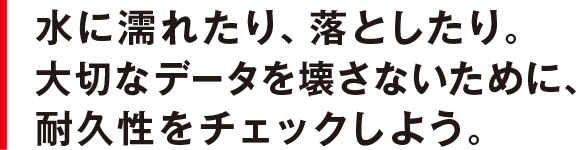 水に濡れたり、落としたり。大切なデータを壊さないために、耐久性をチェックしよう。